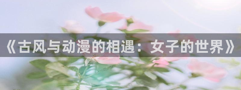 禁漫天堂动漫在线看：《古风与动漫的相遇：女子的世界》